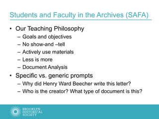 Students and Faculty in the Archives (SAFA)
• Our Teaching Philosophy
– Goals and objectives
– No show-and –tell
– Actively use materials
– Less is more
– Document Analysis
• Specific vs. generic prompts
– Why did Henry Ward Beecher write this letter?
– Who is the creator? What type of document is this?
 