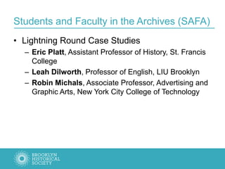 Students and Faculty in the Archives (SAFA)
• Lightning Round Case Studies
– Eric Platt, Assistant Professor of History, St. Francis
College
– Leah Dilworth, Professor of English, LIU Brooklyn
– Robin Michals, Associate Professor, Advertising and
Graphic Arts, New York City College of Technology
 
