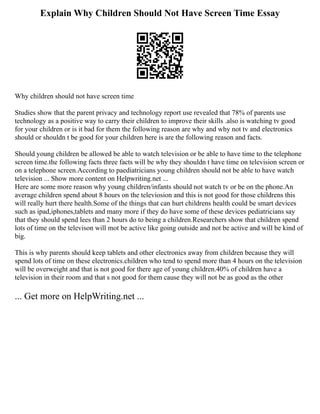 Explain Why Children Should Not Have Screen Time Essay
Why children should not have screen time
Studies show that the parent privacy and technology report use revealed that 78% of parents use
technology as a positive way to carry their children to improve their skills .also is watching tv good
for your children or is it bad for them the following reason are why and why not tv and electronics
should or shouldn t be good for your children here is are the following reason and facts.
Should young children be allowed be able to watch television or be able to have time to the telephone
screen time.the following facts three facts will be why they shouldn t have time on television screen or
on a telephone screen.According to paediatricians young children should not be able to have watch
television ... Show more content on Helpwriting.net ...
Here are some more reason why young children/infants should not watch tv or be on the phone.An
average children spend about 8 hours on the televiosion and this is not good for those childrens this
will really hurt there health.Some of the things that can hurt childrens health could be smart devices
such as ipad,iphones,tablets and many more if they do have some of these devices pediatricians say
that they should spend lees than 2 hours do to being a children.Researchers show that children spend
lots of time on the televison will mot be active like going outside and not be active and will be kind of
big.
This is why parents should keep tablets and other electronics away from children because they will
spend lots of time on these electronics.children who tend to spend more than 4 hours on the television
will be overweight and that is not good for there age of young children.40% of children have a
television in their room and that s not good for them cause they will not be as good as the other
... Get more on HelpWriting.net ...
 