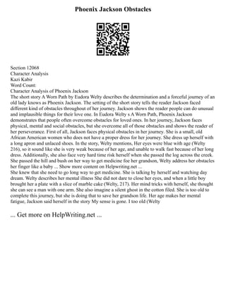 Phoenix Jackson Obstacles
Section 12068
Character Analysis
Kazi Kabir
Word Count:
Character Analysis of Phoenix Jackson
The short story A Worn Path by Eudora Welty describes the determination and a forceful journey of an
old lady knows as Phoenix Jackson. The setting of the short story tells the reader Jackson faced
different kind of obstacles throughout of her journey. Jackson shows the reader people can do unusual
and implausible things for their love one. In Eudora Welty s A Worn Path, Phoenix Jackson
demonstrates that people often overcome obstacles for loved ones. In her journey, Jackson faces
physical, mental and social obstacles, but she overcome all of those obstacles and shows the reader of
her perseverance. First of all, Jackson faces physical obstacles in her journey. She is a small, old
African American women who does not have a proper dress for her journey. She dress up herself with
a long apron and unlaced shoes. In the story, Welty mentions, Her eyes were blue with age (Welty
216), so it sound like she is very weak because of her age, and unable to walk fast because of her long
dress. Additionally, she also face very hard time risk herself when she passed the log across the creek.
She passed the hill and bush on her way to get medicine foe her grandson, Welty address her obstacles
her finger like a baby ... Show more content on Helpwriting.net ...
She knew that she need to go long way to get medicine. She is talking by herself and watching day
dream. Welty describes her mental illness She did not dare to close her eyes, and when a little boy
brought her a plate with a slice of marble cake (Welty, 217). Her mind tricks with herself, she thought
she can see a man with one arm. She also imagine a silent ghost in the cotton filed. She is too old to
complete this journey, but she is doing that to save her grandson life. Her age makes her mental
fatigue, Jackson said herself in the story My sense is gone. I too old (Welty
... Get more on HelpWriting.net ...
 