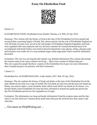 Essay On Elizabethan Food
(Source 1)
ELIZABETHAN FOOD. Elizabethan Food. Heather Thomas, n.d. Web. 05 Apr. 2016.
Summary: This website tells the history of food at the time of the Elizabethan Era.Poor people had
unvaried diets consisting largely of bread, fish, cheese and ale, but the rich of Elizabethan England ate
well.All kinds of meats were served to the rich people of Elizabethan England.Vegetables and fruits
were regarded with some suspicion and was far more common for roasted and boiled meat to be
accompanied with bread.Tudors were fond of desserts.Sometimes wine glasses, dishes, playing cards
and trenchers were made out of a crisp modeled sugar called sugar plate which would be elaborately
decorated.
Evaluation: This site was not long but did contain very detailed information.This website did include
the creators name,it has many contents involving ... Show more content on Helpwriting.net ...
This site is great for people that have a report on the Elizabethan Era.It gave me more information
then I needed and gave me portraits with brief summaries.
( Source 2 )
Elizabethan Era. ELIZABETHAN ERA. Linda Alchin, 2015. Web. 05 Apr. 2016.
Summary: The site explains the history of foods and drinks at the time of the Elizabethan Era.In the
early Medieval era meat was a sign of wealth.The rich drank ale and wine and the poor just drank ale.
Honey was used to make a sweet alcoholic drink called mead which was drunk by all classes. Low
alcohol drinks at the Elizabethan Era time has been estimated at around one gallon per person per
day.The Elizabethan period saw the expanded use of sugar.
Evaluation: The information was long and handy information.It had the creators name and the date
when it was last retrieved. I learned about much more then just the food but how they made it and
what they
... Get more on HelpWriting.net ...
 