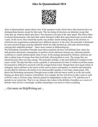 Alice In Quantumland 2014
Alice in Quantumland, speaks about a law of the quantum world, which shows that electrons have no
distinguishing features except for their spin. This law being all electrons are identical, except that
some spin up, whereas others spin down. The electrons even spin at the same speed. This allows them
to interact harmoniously with each other and to find pairs within their space based only on each other
s spins. In the novel, Alice noted that nearby was another similar looking figure to the electron, to
which the new acquaintance explained was a different electron. In the story, this principle is illustrated
by some electron beings carrying umbrellas which are either pointed up, and some electron beings
carrying their umbrellas pointed ... Show more content on Helpwriting.net ...
The Heisenberg Uncertainty Principle states that no particle can have well defined clear values for
both position and speed; consequently, no particle can be stationary because any stationary particle
would have a clearly defined speed value of zero. In the analogy presented by Gilmore, electrons are
able to obtain loans of energy from their local bank, allowing them to exist. The energy they are
loaned becomes their rest mass energy. This principle, perhaps, is the most difficult to compare to the
macro world. The idea that there exists a quantity or measurement for lack of a better word that cannot
be measured is difficult to reconcile with the average human mind. Though there exist equal realms of
ambiguity and no definite in the macro world, such as justice and legality, or emotion and rationality
(as provided by Gilmore), the notion of an immeasurable quantity is one many cannot grasp. This
places the Heisenberg uncertainty Principle most at odds with the macro world, as in the real world,
humans go about their existence with definite: For example, the bus will arrive to take a man to work
at 09:05; a day is 24 hours long, America gained its independence in the year 1776, and there are 8
periods in our school day. That is to say, humans take solace in the definite of numbers as a source of
definite when all else is seemingly variable and perhaps even more so when everything
... Get more on HelpWriting.net ...
 