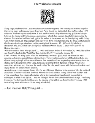 The Waubano Disaster
Many ships plied the Great Lakes treacherous waters through the 19th century and without surprise
there were many sinkings and many lives lost. Parry Sound got its first full dose in November 1879
when the Waubano mysteriously sank. It was a side wheeled ship often carrying goods and people
between the Sound and Collingwood. Auspiciously a bride had a dream days before portending the
disaster. The weather had been bad, typical for so late in the season, but the last sighting had it doing
well. When it sank, all 24 passengers and crew went down with her including the bride and her groom.
On the occasion in question involved the midnight of September 13 1882 with slightly larger
steamship, The Asia. It left for Collingwood headed for Owen Sound ... Show more content on
Helpwriting.net ...
With Bob she had Ethel May (b April 22, 1902) and Robert Arthur (b November 29, 1904). Her eldest
son John Cecil enlisted in World War I on October 29, 1917, just as he became 21.
From 1910 and for many years after, the Armstrongs, became a good place for winter fun with
dancing and violin playing till dawn the next day. The ice in the nearby bay of Blackstone Lake was
cleared using a plough with a team of horses, then smoothened out by pouring water on top for an ice
skating party. People from Otter Lake, Foley and even the British diplomat Wilfred Powell who
sometimes wintered over down on the south end of the lake would come with their wooden skates and
enjoy Rosa s hot chocolate and cookies.
A set of tragic events plagued Rosa s life. On top of loosing Matthew in the prime of life, she outlived
all but one of her five children. Between Alberta and Cecil she had Henry Edwin born in 1894 and
dying a year later. Her eldest, Alberta just after a few years of marriage herself succumbed to
meningitis in 1911 at the age of 21 and her youngest Arthur died of the same illness at age 28 refusing
treatment. The last tragedy for Rosa was the passing of her eldest son John Cecil in February 1949
from a long battle with cancer. Rosa, along with Ethel,
... Get more on HelpWriting.net ...
 