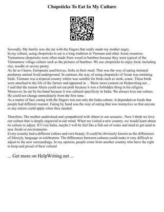 Chopsticks To Eat In My Culture
Secondly, My family was she ate with the fingers that really made my mother angry.
In my culture, using chopsticks to eat is a long tradition in Vietnam and other Asian countries.
Vietnamese chopsticks were often made from wood or bamboo because they were typical of the
Vietnamese village culture such as the pictures of bamboo. We use chopsticks to enjoy food, including
rice, noodle or savory pastry.
As far as I knew, Europeans used knives, forks in their meal. That was the way of eating imitated
predatory animal lived underground. In contrast, the way of using chopsticks of Asian was imitating
birds. Vietnam was a tropical country where was suitable for birds such as stork, crane. These birds
were attached to the life of the farmer and appeared in ... Show more content on Helpwriting.net ...
I said that the reason Ahem could not eat pork because it was a forbidden thing in his religion.
Moreover, he ate by his hand because it was cultural specificity in India. We always love our culture.
He could not change immediately from the first time.
As a matter of fact, eating with the fingers was not only the India culture. It depended on foods that
people had different manner. Eating by hand was the way of eating that was instinctive so that anyone
or any nation could apply when they needed.
Therefore, The mother understood and sympathized with Ahem in our scenario . Now I think we love
our culture that is deeply engraved in our mind. When we visited a new country, we would learn about
its culture to adjust. If I visit India, maybe I will be feel like a fish out of water and need to get used to
new foods or environments.
Every country had a different culture and own beauty. It could be obviously known as the differences
of lifestyle, language or celebration. The differences between cultures could make it very difficult to
adjust to the new surroundings. In my opinion, people come from another country who have the right
to keep and proud of their cultural
... Get more on HelpWriting.net ...
 