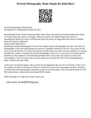 Portrait Photography Made Simple By Balal Rizvi
Portrait Photography Made Simple
By Balal Rizvi | Submitted On April 20, 2011
Recommend Article Article Comments Print Article Share this article on Facebook Share this article
on Twitter Share this article on Google+ Share this article on Linkedin Share this article on
StumbleUpon Share this article on Delicious Share this article on Digg Share this article on Reddit
Share this article on Pinterest
Expert Author Balal Rizvi
Becoming a portrait photographer is one of the toughest tasks a photographer can face. This form of
photography is the most challenging and requires a complete mastering of the art. Now, don t let this
scare you away because if you have the passion and the intent you can overcome anything. It is always
thought that a studio is required for portrait photography. However, it is not true as more than half of
portraits are shot outdoors. Environmental portraits allow you to show the subject as well as the
surroundings. Even if you don t have a great studio you can flourish in the art by photographing in
parks, beaches and open fields.
A best size of a portrait image is the one that can be enlarged to the size of 11x14 inches. If the size is
any smaller, the face of the person will be too small and it will not be considered a portrait. You have
to understand some photography techniques to get on top of the game. You will need the help of a low
ISO, prime lenses, tripods and a mid range DSLR camera.
When shooting in a studio you need to make sure
... Get more on HelpWriting.net ...
 