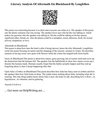 Literary Analysis Of Aftermath On Blackboard By Longfellow
This poem was interesting because it so short and everyone can relate to it. The speaker of this poem
eats the plums someone else was saving. The speaker never says who he/she was talking to, which
makes me question who the speaker was talking to. He/she could be talking to his/her spouse,
significant other, friend, etc. Also the plums could be a metaphor, sweet, delicious, fresh, for sexual
activity, temptation, or love.
Aftermath on Blackboard
This poem is about how bare the land is after it being harvest, hence the title Aftermath. Longfellow
wrote this poem focusing on nature and the changing of the seasons, summer to winter. He describes
summer as having sweet, new grass with flowers while the winter has tangled tufts from marsh.
Grass on Blackboard This poem is about how nature, grass growing, has to restore itself and cover up
the destruction that the humans left. The speaker lists the battlefields to show how nature covers up a
disaster the humans made. Humans usually forget that the battles actually happen and they end up
forgetting about it, then it keeps happening after that.
Upon Julia s Clothes on Blackboard This poem describes how Julia has fancy taste in clothes and how
the speaker likes how Julia looks in them. The reader learns nothing about Julia, including what she is
wearing. The only thing readers know about Julia is how she looks in silk, describing how it flows , its
liquefaction , its vibration, and its glittering.
Anyone Lived in a
... Get more on HelpWriting.net ...
 