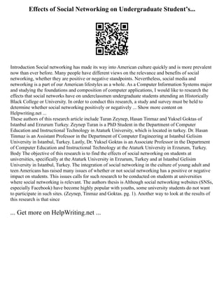 Effects of Social Networking on Undergraduate Student’s...
Introduction Social networking has made its way into American culture quickly and is more prevalent
now than ever before. Many people have different views on the relevance and benefits of social
networking, whether they are positive or negative standpoints. Nevertheless, social media and
networking is a part of our American lifestyles as a whole. As a Computer Information Systems major
and studying the foundations and composition of computer applications, I would like to research the
effects that social networks have on underclassmen undergraduate students attending an Historically
Black College or University. In order to conduct this research, a study and survey must be held to
determine whether social networking positively or negatively ... Show more content on
Helpwriting.net ...
These authors of this research article include Turan Zeynep, Hasan Tinmaz and Yuksel Goktas of
Istanbul and Erzurum Turkey. Zeynep Turan is a PhD Student in the Department of Computer
Education and Instructional Technology in Ataturk University, which is located in turkey. Dr. Hasan
Tinmaz is an Assistant Professor in the Department of Computer Engineering at Istanbul Gelisim
University in Istanbul, Turkey. Lastly, Dr. Yuksel Goktas is an Associate Professor in the Department
of Computer Education and Instructional Technology at the Ataturk University in Erzurum, Turkey.
Body The objective of this research is to find the effects of social networking on students at
universities, specifically at the Ataturk University in Erzurum, Turkey and at Istanbul Gelisim
University in Istanbul, Turkey. The integration of social networking in the culture of young adult and
teen Americans has raised many issues of whether or not social networking has a positive or negative
impact on students. This issues calls for such research to be conducted on students at universities
where social networking is relevant. The authors thesis is Although social networking websites (SNSs,
especially Facebook) have become highly popular with youths, some university students do not want
to participate in such sites. (Zeynep, Tinmaz and Goktas. pg. 1). Another way to look at the results of
this research is that since
... Get more on HelpWriting.net ...
 
