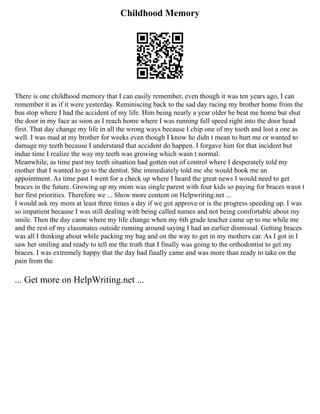 Childhood Memory
There is one childhood memory that I can easily remember, even though it was ten years ago, I can
remember it as if it were yesterday. Reminiscing back to the sad day racing my brother home from the
bus stop where I had the accident of my life. Him being nearly a year older he beat me home but shut
the door in my face as soon as I reach home where I was running full speed right into the door head
first. That day change my life in all the wrong ways because I chip one of my tooth and lost a one as
well. I was mad at my brother for weeks even though I know he didn t mean to hurt me or wanted to
damage my teeth because I understand that accident do happen. I forgave him for that incident but
indue time I realize the way my teeth was growing which wasn t normal.
Meanwhile, as time past my teeth situation had gotten out of control where I desperately told my
mother that I wanted to go to the dentist. She immediately told me she would book me an
appointment. As time past I went for a check up where I heard the great news I would need to get
braces in the future. Growing up my mom was single parent with four kids so paying for braces wasn t
her first priorities. Therefore we ... Show more content on Helpwriting.net ...
I would ask my mom at least three times a day if we got approve or is the progress speeding up. I was
so impatient because I was still dealing with being called names and not being comfortable about my
smile. Then the day came where my life change when my 6th grade teacher came up to me while me
and the rest of my classmates outside running around saying I had an earlier dismissal. Getting braces
was all I thinking about while packing my bag and on the way to get in my mothers car. As I got in I
saw her smiling and ready to tell me the truth that I finally was going to the orthodontist to get my
braces. I was extremely happy that the day had finally came and was more than ready to take on the
pain from the
... Get more on HelpWriting.net ...
 
