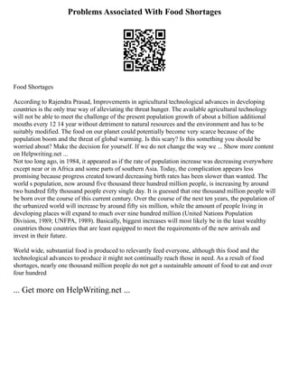 Problems Associated With Food Shortages
Food Shortages
According to Rajendra Prasad, Improvements in agricultural technological advances in developing
countries is the only true way of alleviating the threat hunger. The available agricultural technology
will not be able to meet the challenge of the present population growth of about a billion additional
mouths every 12 14 year without detriment to natural resources and the environment and has to be
suitably modified. The food on our planet could potentially become very scarce because of the
population boom and the threat of global warming. Is this scary? Is this something you should be
worried about? Make the decision for yourself. If we do not change the way we ... Show more content
on Helpwriting.net ...
Not too long ago, in 1984, it appeared as if the rate of population increase was decreasing everywhere
except near or in Africa and some parts of southern Asia. Today, the complication appears less
promising because progress created toward decreasing birth rates has been slower than wanted. The
world s population, now around five thousand three hundred million people, is increasing by around
two hundred fifty thousand people every single day. It is guessed that one thousand million people will
be born over the course of this current century. Over the course of the next ten years, the population of
the urbanized world will increase by around fifty six million, while the amount of people living in
developing places will expand to much over nine hundred million (United Nations Population
Division, 1989; UNFPA, 1989). Basically, biggest increases will most likely be in the least wealthy
countries those countries that are least equipped to meet the requirements of the new arrivals and
invest in their future.
World wide, substantial food is produced to relevantly feed everyone, although this food and the
technological advances to produce it might not continually reach those in need. As a result of food
shortages, nearly one thousand million people do not get a sustainable amount of food to eat and over
four hundred
... Get more on HelpWriting.net ...
 