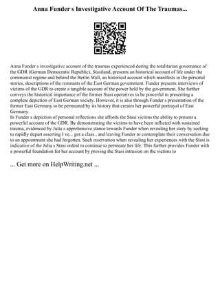 Anna Funder s Investigative Account Of The Traumas...
Anna Funder s investigative account of the traumas experienced during the totalitarian governance of
the GDR (German Democratic Republic), Stasiland, presents an historical account of life under the
communist regime and behind the Berlin Wall, an historical account which manifests in the personal
stories, descriptions of the remnants of the East German government. Funder presents interviews of
victims of the GDR to create a tangible account of the power held by the government. She further
conveys the historical importance of the former Stasi operatives to be powerful in presenting a
complete depiction of East German society. However, it is also through Funder s presentation of the
former East Germany to be permeated by its history that creates her powerful portrayal of East
Germany.
In Funder s depiction of personal reflections she affords the Stasi victims the ability to present a
powerful account of the GDR. By demonstrating the victims to have been inflicted with sustained
trauma, evidenced by Julia s apprehensive stance towards Funder when revealing her story by seeking
to rapidly depart asserting I ve... got a class , and leaving Funder to contemplate their conversation due
to an appointment she had forgotten. Such reservation when revealing her experiences with the Stasi is
indicative of the Julia s Stasi ordeal to continue to permeate her life. This further provides Funder with
a powerful foundation for her account by proving the Stasi intrusion on the victims to
... Get more on HelpWriting.net ...
 