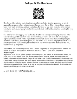 Prologue To The Hawthorne
Hawthorne didn t take too much time to appraise Harper s body; from the quick view he got, it
appeared as gorgeous as he d anticipated, and the man knew that he d have plenty of time to get to
know every inch, in intimate detail, at a later time. For now, he was more interested in the woman
herself, her reaction, and giving her what it was she desired, whilst at the same time asserting his own
dominance.
The fabric of her dress ripping was loud in the closed room, accompanied only by the sound of his
heavy breathing, and those which came from her. His eyes burned into hers, still containing an
expression of amusement, but the pupils had also narrowed, and his head shook. I m beginning to
learn that, Ms Collin s , he half whispered, and half panted as he released the grip from which he d
pulled up from her knees, and roughly bent her over, and the dress pooled at the floor by her foot,
soon followed by her panties.
And for that, you need to be punished. Like a whore. He grunted as his digits curled in her hair, and
the flat of his palm harshly struck the flesh of her ass. As skin ... Show more content on
Helpwriting.net ...
If you want to be fucked, you re going to have to beg for it. He panted, as next came her ankles, the
metal cuffs locked around them, and with Harper bound to the wall. Think you can beg for me,
whore? Hawthorne wondered what Harper would think if she d known about those other women who
d been in the very position she was now; not the whores who attend his cocktail parties, but runaways,
and hitch hikers, and other young ladies of the type to not easily be missed, who rich and wealth men
would pay upwards of $50,000 for, to be able to whip them within an inch of their lives and live out
any depraved fantasy which had entered their
... Get more on HelpWriting.net ...
 