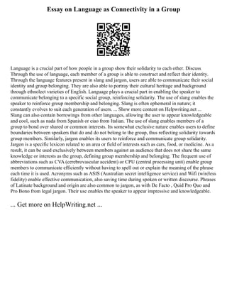 Essay on Language as Connectivity in a Group
Language is a crucial part of how people in a group show their solidarity to each other. Discuss
Through the use of language, each member of a group is able to construct and reflect their identity.
Through the language features present in slang and jargon, users are able to communicate their social
identity and group belonging. They are also able to portray their cultural heritage and background
through ethnolect varieties of English. Language plays a crucial part in enabling the speaker to
communicate belonging to a specific social group, reinforcing solidarity. The use of slang enables the
speaker to reinforce group membership and belonging. Slang is often ephemeral in nature; it
constantly evolves to suit each generation of users. ... Show more content on Helpwriting.net ...
Slang can also contain borrowings from other languages, allowing the user to appear knowledgeable
and cool, such as nada from Spanish or ciao from Italian. The use of slang enables members of a
group to bond over shared or common interests. Its somewhat exclusive nature enables users to define
boundaries between speakers that do and do not belong to the group, thus reflecting solidarity towards
group members. Similarly, jargon enables its users to reinforce and communicate group solidarity.
Jargon is a specific lexicon related to an area or field of interests such as cars, food, or medicine. As a
result, it can be used exclusively between members against an audience that does not share the same
knowledge or interests as the group, defining group membership and belonging. The frequent use of
abbreviations such as CVA (cerebrovascular accident) or CPU (central processing unit) enable group
members to communicate efficiently without having to spell out or explain the meaning of the phrase
each time it is used. Acronyms such as ASIS (Australian secret intelligence service) and Wifi (wireless
fidelity) enable effective communication, also saving time during spoken or written discourse. Phrases
of Latinate background and origin are also common to jargon, as with De Facto , Quid Pro Quo and
Pro Bono from legal jargon. Their use enables the speaker to appear impressive and knowledgeable.
... Get more on HelpWriting.net ...
 