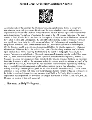 Second Great Awakening Capitalism Analysis
As seen throughout the semester, the debates surrounding capitalism and its role in society are
extensive and transcends generations. By virtue of the nature of debates, two broad positions on
capitalism evolved in North American Protestantism one position defends capitalism while the other
protests capitalism. The defense of capitalism developed in the 19th century. Being one of the many
authors to do so, Charles Sellers attributes the development of capitalism to the Market and Industrial
Revolution (Sellers, 21). Consequently, the Second Great Awakening increased religious awareness
and significance in the daily lives of Americans (Sellers, 202). Sellers argues it was only through
religion that Americans could cope with the stresses of ... Show more content on Helpwriting.net ...
28). He describes wealth as a ...blessing to mankind, (Gladden, 8). Gladden s perspective of causality
dissents from Weber and Sellers; he believes that, ...one effect invariably produced by Christianity
upon an uncivilized people receiving it is to multiply the wealth of that people, (Gladden, 5). He
argues, Protestantism, and ultimately Christianity, cause people to desire material goods (Class notes,
Feb. 28). Thus, Christianity cannot be against capitalism without contradicting itself (Gladden, 8).
Gladden s evidence for his argument stems from the Bible. Gladden contends that there are statements
in the Old Testament in which ...the possession and the increase of wealth are adduced as proofs of the
favor of God, (Gladded, 6). Wherefore, the New Testament supplements this argument by clarifying
that is expected for men to accumulate wealth and possessions, but also God admonishes people
valuing material goods over spiritual good, but not material wealth itself (Gladden,6). That is, people
are meant to value spiritual well being over material goods, but also remember they are commanded to
be fruitful on earth and thus produce and amass wealth (Gladden, 7). Finally, Gladden realizes
capitalism is not the problem; the problem is the unequal distribution of wealth (Class Notes, Feb. 28).
He says, No possible system will remove all
... Get more on HelpWriting.net ...
 