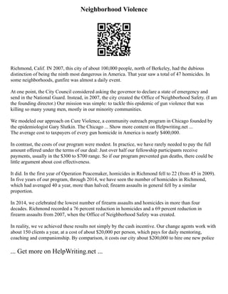 Neighborhood Violence
Richmond, Calif. IN 2007, this city of about 100,000 people, north of Berkeley, had the dubious
distinction of being the ninth most dangerous in America. That year saw a total of 47 homicides. In
some neighborhoods, gunfire was almost a daily event.
At one point, the City Council considered asking the governor to declare a state of emergency and
send in the National Guard. Instead, in 2007, the city created the Office of Neighborhood Safety. (I am
the founding director.) Our mission was simple: to tackle this epidemic of gun violence that was
killing so many young men, mostly in our minority communities.
We modeled our approach on Cure Violence, a community outreach program in Chicago founded by
the epidemiologist Gary Slutkin. The Chicago ... Show more content on Helpwriting.net ...
The average cost to taxpayers of every gun homicide in America is nearly $400,000.
In contrast, the costs of our program were modest. In practice, we have rarely needed to pay the full
amount offered under the terms of our deal: Just over half our fellowship participants receive
payments, usually in the $300 to $700 range. So if our program prevented gun deaths, there could be
little argument about cost effectiveness.
It did. In the first year of Operation Peacemaker, homicides in Richmond fell to 22 (from 45 in 2009).
In five years of our program, through 2014, we have seen the number of homicides in Richmond,
which had averaged 40 a year, more than halved; firearm assaults in general fell by a similar
proportion.
In 2014, we celebrated the lowest number of firearm assaults and homicides in more than four
decades. Richmond recorded a 76 percent reduction in homicides and a 69 percent reduction in
firearm assaults from 2007, when the Office of Neighborhood Safety was created.
In reality, we ve achieved these results not simply by the cash incentive. Our change agents work with
about 150 clients a year, at a cost of about $20,000 per person, which pays for daily mentoring,
coaching and companionship. By comparison, it costs our city about $200,000 to hire one new police
... Get more on HelpWriting.net ...
 