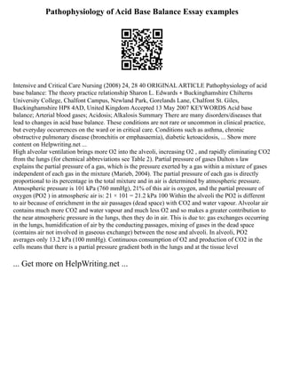 Pathophysiology of Acid Base Balance Essay examples
Intensive and Critical Care Nursing (2008) 24, 28 40 ORIGINAL ARTICLE Pathophysiology of acid
base balance: The theory practice relationship Sharon L. Edwards ∗ Buckinghamshire Chilterns
University College, Chalfont Campus, Newland Park, Gorelands Lane, Chalfont St. Giles,
Buckinghamshire HP8 4AD, United Kingdom Accepted 13 May 2007 KEYWORDS Acid base
balance; Arterial blood gases; Acidosis; Alkalosis Summary There are many disorders/diseases that
lead to changes in acid base balance. These conditions are not rare or uncommon in clinical practice,
but everyday occurrences on the ward or in critical care. Conditions such as asthma, chronic
obstructive pulmonary disease (bronchitis or emphasaemia), diabetic ketoacidosis, ... Show more
content on Helpwriting.net ...
High alveolar ventilation brings more O2 into the alveoli, increasing O2 , and rapidly eliminating CO2
from the lungs (for chemical abbreviations see Table 2). Partial pressure of gases Dalton s law
explains the partial pressure of a gas, which is the pressure exerted by a gas within a mixture of gases
independent of each gas in the mixture (Marieb, 2004). The partial pressure of each gas is directly
proportional to its percentage in the total mixture and in air is determined by atmospheric pressure.
Atmospheric pressure is 101 kPa (760 mmHg), 21% of this air is oxygen, and the partial pressure of
oxygen (PO2 ) in atmospheric air is: 21 × 101 = 21.2 kPa 100 Within the alveoli the PO2 is different
to air because of enrichment in the air passages (dead space) with CO2 and water vapour. Alveolar air
contains much more CO2 and water vapour and much less O2 and so makes a greater contribution to
the near atmospheric pressure in the lungs, then they do in air. This is due to: gas exchanges occurring
in the lungs, humidiﬁcation of air by the conducting passages, mixing of gases in the dead space
(contains air not involved in gaseous exchange) between the nose and alveoli. In alveoli, PO2
averages only 13.2 kPa (100 mmHg). Continuous consumption of O2 and production of CO2 in the
cells means that there is a partial pressure gradient both in the lungs and at the tissue level
... Get more on HelpWriting.net ...
 