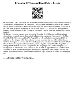 Evaluation Of Abnormal Blood Culture Results
On November 7, 2014 Mr. Purgert was informed to return to the emergency room for an evaluation for
abnormal blood culture results. Dr. Janathan A. Goroza was the doctor on call that day. He reported
that Mr. Purgert was in the ER a few days earlier, and at this time he was complaining of tightness in
his chest when he coughs. In addition he also reported having a 101 fever the day before this visit,
however, now it is down to 99. Dr. Goroza ran tests on Mr. Purgerts blood and released him from the
hospital.
Mr. Purgert was asked to return to the hospital on November 8, 2014 because his blood cultures
showed signs of growth and the doctors believed that he had bacteremia. He was seen by Dr. Marry
Ellen Masleid, M.D., who noted that Mr. Purgert felt unwell and had a fever as high as 102.9. In
addition, he also felt pain in his chest and over his renal transplant site, and in his right abdomen.
While in the hospital on November 8, 2014 Mr. Purgert had a consultation with Dr. Ashmin R. Shetty,
D.O. to discuss his diagnoses of chronic kidney disease stage III. He noted that Mr. Purgert has a
history of PCKD which caused his kidneys to fail. Mr. Purgert got some central chest pain while
raking leaves on November 2, 2014. Because of this, he made an appointment with Dr. Mischel on
November 4, 2014 , who told him to go to the emergency department at the hospital, however, Mr.
Purgert thought that he would get better so he choose not to go. However, he did see his cardiologist
the
... Get more on HelpWriting.net ...
 