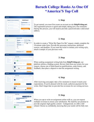 Baruch College Ranks As One Of
“America’S Top Coll
1. Step
To get started, you must first create an account on site HelpWriting.net.
The registration process is quick and simple, taking just a few moments.
During this process, you will need to provide a password and a valid email
address.
2. Step
In order to create a "Write My Paper For Me" request, simply complete the
10-minute order form. Provide the necessary instructions, preferred
sources, and deadline. If you want the writer to imitate your writing style,
attach a sample of your previous work.
3. Step
When seeking assignment writing help from HelpWriting.net, our
platform utilizes a bidding system. Review bids from our writers for your
request, choose one of them based on qualifications, order history, and
feedback, then place a deposit to start the assignment writing.
4. Step
After receiving your paper, take a few moments to ensure it meets your
expectations. If you're pleased with the result, authorize payment for the
writer. Don't forget that we provide free revisions for our writing services.
5. Step
When you opt to write an assignment online with us, you can request
multiple revisions to ensure your satisfaction. We stand by our promise to
provide original, high-quality content - if plagiarized, we offer a full
refund. Choose us confidently, knowing that your needs will be fully met.
Baruch College Ranks As One Of “America’S Top Coll Baruch College Ranks As One Of “America’S Top Coll
 