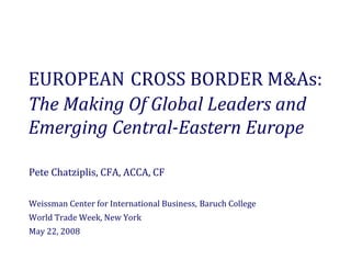 EUROPEAN CROSS BORDER M&As: 
The Making Of Global Leaders and 
Emerging Central­Eastern Europe 

Pete Chatziplis, CFA, ACCA, CF

Weissman Center for International Business, Baruch College
World Trade Week, New York
May 22, 2008
 