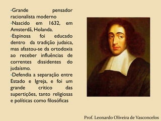 •Grande pensador
racionalista moderno
•Nascido em 1632, em
Amsterdã, Holanda.
•Espinosa foi educado
dentro da tradição judaica,
mas afastou-se da ortodoxia
ao receber influências de
correntes dissidentes do
judaísmo.
•Defendia a separação entre
Estado e Igreja, e foi um
grande critico das
supertições, tanto religiosas
e políticas como filosóficas
Prof. Leonardo Oliveira de Vasconcelos
 