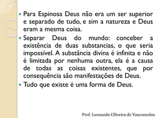  Para Espinosa Deus não era um ser superior
e separado de tudo, e sim a natureza e Deus
eram a mesma coisa.
 Separar Deus do mundo: conceber a
existência de duas substancias, o que seria
impossível. A substância divina é infinita e não
é limitada por nenhuma outra, ela é a causa
de todas as coisas existentes, que por
consequência são manifestações de Deus.
 Tudo que existe é uma forma de Deus.
Prof. Leonardo Oliveira de Vasconcelos
 