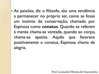  As paixões, diz o filósofo, são uma tendência
a permanecer no próprio ser, como se fosse
um instinto de conservação, chamado por
Espinosa como conatus. Quando se referem
à mente chama-se vontade, quando ao corpo,
chama-se apetite. Aquilo que favorece
positivamente o conatus, Espinosa chama de
alegria.
Prof. Leonardo Oliveira de Vasconcelos
 