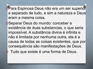 OPara Espinosa Deus não era um ser superior
e separado de tudo, e sim a natureza e Deus
eram a mesma coisa.
OSeparar Deus do mundo: conceber a
existência de duas substancias, o que seria
impossível. A substância divina é infinita e
não é limitada por nenhuma outra, ela é a
causa de todas as coisas existentes, que por
consequência são manifestações de Deus.
O Tudo que existe é uma forma de Deus.
 