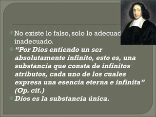 No existe lo falso, solo lo adecuado o inadecuado. “ Por Dios entiendo un ser absolutamente infinito, esto es, una substancia que consta de infinitos atributos, cada uno de los cuales expresa una esencia eterna e infinita” (Op. cit.) Dios es la substancia única. 