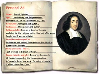 Personal Ad
Name:__Baruch Spinoza______________
Age:___Lived during the Enligthenment,
November 24, 1632 – February 21, 1677
Nationality:_Portugese and Dutch _
Profession:__Philospoher_and author__________
Religious belief: Born as a Jew but became
excluded by the religous authorities and afterwards
People said I was an atheist.______________________
I would describe myself as:
Rationalist and radical free-thinker that liked to
question the society _____________________________
In my spare time I like to…
_get involved in biblical criticism________________
Person I admire and why:_Descartes because h
id thoughts regarding the human conscious
influened a lot of my work, Including his quote “
I think, therefore I am.”
 