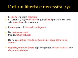    La libertà implica la necessità
   La sostanza (Dio) è causa di sé e quindi libera perché esiste per la
    solo necessità della sua natura

   In natura non c’è niente di contingente

   Dio: natura naturans
   Mondo:natura naturata

   Dio non progetta il mondo, né lo vuole per libera scelta né per
    amore

   Intelletto, volontà e amore appartengono alla natura naturata non
    alla natura naturans
 