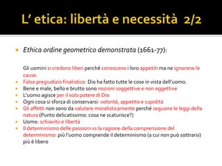    Ethica ordine geometrico demonstrata (1661-77):

    Gli uomini si credono liberi perché conoscono i loro appetiti ma ne ignorano le
    cause.
   Falso pregiudizio finalistico: Dio ha fatto tutte le cose in vista dell’uomo.
   Bene e male, bello e brutto sono nozioni soggettive e non oggettive
   L’uomo agisce per il solo potere di Dio
   Ogni cosa si sforza di conservarsi: volontà, appetito e cupidità
   Gli affetti non sono da valutare moralisticamente perché seguono le leggi della
    natura (Punto delicatissimo: cosa ne scaturisce?)
   Uomo: schiavitù e libertà
   Il determinismo delle passioni vs la ragione della comprensione del
    determinismo: più l’uomo comprende il determinismo (a cui non può sottrarsi)
    più è libero
 