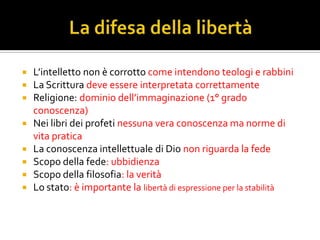  L’intelletto non è corrotto come intendono teologi e rabbini
 La Scrittura deve essere interpretata correttamente
 Religione: dominio dell’immaginazione (1° grado
  conoscenza)
 Nei libri dei profeti nessuna vera conoscenza ma norme di
  vita pratica
 La conoscenza intellettuale di Dio non riguarda la fede
 Scopo della fede: ubbidienza
 Scopo della filosofia: la verità
 Lo stato: è importante la libertà di espressione per la stabilità
 
