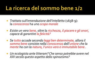    Trattato sull’emendazione dell’intelletto (1658-9):
    la conoscenza ha uno scopo morale
   Esiste un vero bene, oltre la ricchezza, il piacere e gli onori,
    capace di garantire la felicità?
   Se tutto accade secondo leggi ben determinate, allora il
    sommo bene consiste nella conoscenza dell’unione che la
    mente ha con la natura, l’unico vero e immutabile bene..
   Un ecologista ante litteram? Che senso potrebbe avere nel
    XXI secolo questo aspetto dello spinozismo?
 