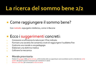     Come raggiungere il sommo bene?
     Con metodo: expurgatio intellectus, come in Bacone



    Ecco i suggerimenti concreti:
1.     Conoscere a sufficienza la natura per il fine indicato
2.     Formare una società che consenta a tutti di raggiungere il suddetto fine
3.     Costruire una morale e una pedagogia
4.     Elaborare una dottrina medica
5.     Coltivare la meccanica

      Morale provvisoria:
1.     Parlare il linguaggio della gente comune, uniformandosi alle sua capacità per avere ascoltatori pronti a intendere la verità
2.     Godere dei piaceri quanto è necessario per mantenersi in salute
3.     Denaro e altri beni per conservare la vita e la salute
 