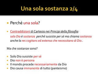    Perché una sola?
   Contraddizioni di Cartesio nei Principi della filosofia:
    solo Dio è sostanza perché sussiste per sé ma chiama sostanza
    anche la res cogitans ed extensa che necessitano di Dio..

Ma che sostanze sono?

   Solo Dio sussiste per sé
   Dio non è persona
   Il mondo procede necessariamente da Dio
   Dio causa immanente di tutto (panteismo)
 