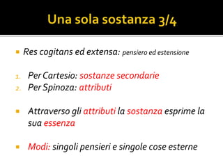     Res cogitans ed extensa: pensiero ed estensione

1.    Per Cartesio: sostanze secondarie
2.    Per Spinoza: attributi

     Attraverso gli attributi la sostanza esprime la
      sua essenza

     Modi: singoli pensieri e singole cose esterne
 