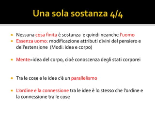    Nessuna cosa finita è sostanza e quindi neanche l’uomo
   Essenza uomo: modificazione attributi divini del pensiero e
    dell’estensione (Modi: idea e corpo)

   Mente=idea del corpo, cioè conoscenza degli stati corporei


   Tra le cose e le idee c’è un parallelismo

   L’ordine e la connessione tra le idee è lo stesso che l’ordine e
    la connessione tra le cose
 