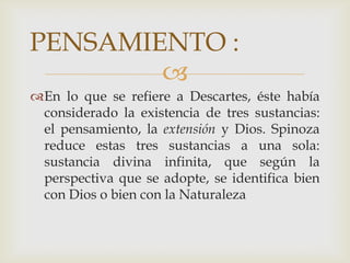 PENSAMIENTO :
En lo que se refiere a Descartes, éste había
considerado la existencia de tres sustancias:
el pensamiento, la extensión y Dios. Spinoza
reduce estas tres sustancias a una sola:
sustancia divina infinita, que según la
perspectiva que se adopte, se identifica bien
con Dios o bien con la Naturaleza