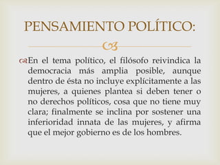PENSAMIENTO POLÍTICO:
En el tema político, el filósofo reivindica la
democracia más amplia posible, aunque
dentro de ésta no incluye explícitamente a las
mujeres, a quienes plantea si deben tener o
no derechos políticos, cosa que no tiene muy
clara; finalmente se inclina por sostener una
inferioridad innata de las mujeres, y afirma
que el mejor gobierno es de los hombres.