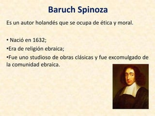 Baruch Spinoza
Es un autor holandés que se ocupa de ética y moral.
• Nació en 1632;
•Era de religión ebraica;
•Fue uno studioso de obras clásicas y fue excomulgado de
la comunidad ebraica.
 