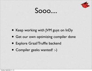 Sooo....
• Keep working with JVM guys on InDy
• Get our own optimizing compiler done
• Explore Graal/Trufﬂe backend
• Compiler geeks wanted! :-)
Tuesday, September 17, 13
 