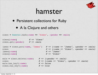 hamster
• Persistent collections for Ruby
• A la Clojure and others
simon = Hamster.hash(:name => "Simon", :gender => :male)
 
simon[:name] # => "Simon"
simon.get(:gender) # => :male
 
james = simon.put(:name, "James") # => {:name => "James", :gender => :male}
simon # => {:name => "Simon", :gender => :male}
james[:name] # => "James"
simon[:name] # => "Simon"
 
male = simon.delete(:name) # => {:gender => :male}
simon # => {:name => "Simon", :gender => :male}
male.has_key?(:name) # => false
simon.has_key?(:name) # => true
Tuesday, September 17, 13
 