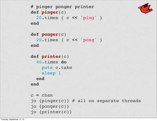 # pinger ponger printer
def pinger(c)
20.times { c << 'ping' }
end
def ponger(c)
20.times { c << 'pong' }
end
def printer(c)
40.times do
puts c.take
sleep 1
end
end
c = chan
jo {pinger(c)} # all on separate threads
jo {ponger(c)}
jo {printer(c)}
Tuesday, September 17, 13
 