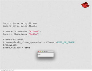 import javax.swing.JFrame
import javax.swing.JLable
frame = JFrame.new("Window")
label = JLabel.new("Hello")
frame.add(label)
frame.default_close_operation = JFrame::EXIT_ON_CLOSE
frame.pack
frame.visible = true
Tuesday, September 17, 13
 