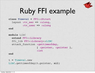 Ruby FFI example
class Timeval < FFI::Struct
  layout :tv_sec => :ulong,
:tv_usec => :ulong
end
module LibC
  extend FFI::Library
  ffi_lib FFI::Library::LIBC
  attach_function :gettimeofday,
[ :pointer, :pointer ],
:int
end
t = Timeval.new
LibC.gettimeofday(t.pointer, nil)
Tuesday, September 17, 13
 