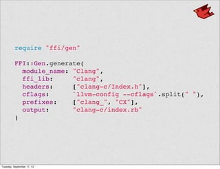 require "ffi/gen"
FFI::Gen.generate(
module_name: "Clang",
ffi_lib: "clang",
headers: ["clang-c/Index.h"],
cflags: `llvm-config --cflags`.split(" "),
prefixes: ["clang_", "CX"],
output: "clang-c/index.rb"
)
Tuesday, September 17, 13
 