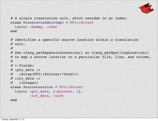   # A single translation unit, which resides in an index.
  class TranslationUnitImpl < FFI::Struct
    layout :dummy, :char
  end
  # Identifies a specific source location within a translation
  # unit.
  #
  # Use clang_getExpansionLocation() or clang_getSpellingLocation()
  # to map a source location to a particular file, line, and column.
  #
  # = Fields:
  # :ptr_data ::
  # (Array<FFI::Pointer(*Void)>)
  # :int_data ::
  # (Integer)
  class SourceLocation < FFI::Struct
    layout :ptr_data, [:pointer, 2],
           :int_data, :uint
  end
Tuesday, September 17, 13
 