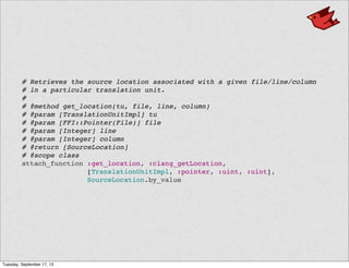   # Retrieves the source location associated with a given file/line/column
  # in a particular translation unit.
  #
  # @method get_location(tu, file, line, column)
  # @param [TranslationUnitImpl] tu
  # @param [FFI::Pointer(File)] file
  # @param [Integer] line
  # @param [Integer] column
  # @return [SourceLocation]
  # @scope class
  attach_function :get_location, :clang_getLocation,
[TranslationUnitImpl, :pointer, :uint, :uint],
SourceLocation.by_value
Tuesday, September 17, 13
 