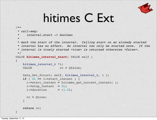 hitimes C Ext
/**
* call-seq:
* interval.start -> boolean
*
* mark the start of the interval. Calling start on an already started
* interval has no effect. An interval can only be started once. If the
* interval is truely started +true+ is returned otherwise +false+.
*/
VALUE hitimes_interval_start( VALUE self )
{
    hitimes_interval_t *i;
    VALUE rc = Qfalse;
    Data_Get_Struct( self, hitimes_interval_t, i );
    if ( 0L == i->start_instant ) {
      i->start_instant = hitimes_get_current_instant( );
      i->stop_instant = 0L;
      i->duration = -1.0l;
      rc = Qtrue;
    }
    return rc;
}
Tuesday, September 17, 13
 