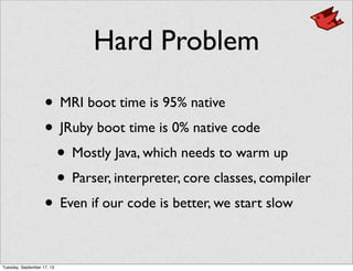 Hard Problem
• MRI boot time is 95% native
• JRuby boot time is 0% native code
• Mostly Java, which needs to warm up
• Parser, interpreter, core classes, compiler
• Even if our code is better, we start slow
Tuesday, September 17, 13
 
