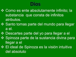  Como es ente absolutamente infinito; la
  substancia que consta de infinitos
  atributos.
 Santo tomas parte del mundo para llegar
  a el.
 Descartes parte del yo para llegar a el
 Spinoza parte de la sustancia divina para
  llegar a el
 El ideal de Spinoza es la visión intuitiva
  del absoluto
 